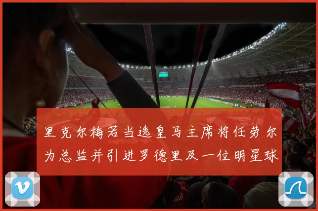 里克尔梅若当选皇马主席将任劳尔为总监并引进罗德里及一位明星球员