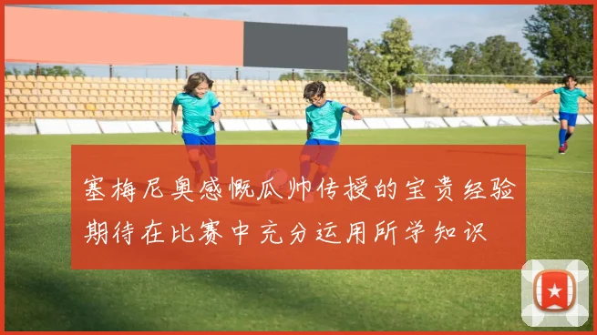 塞梅尼奥感慨瓜帅传授的宝贵经验期待在比赛中充分运用所学知识