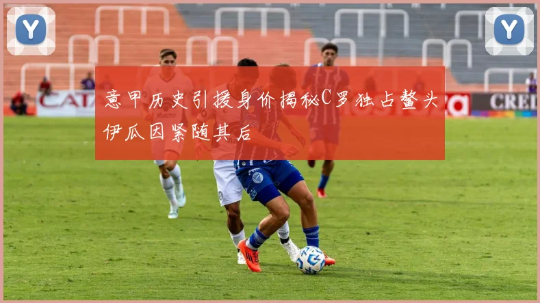 意甲历史引援身价揭秘C罗独占鳌头伊瓜因紧随其后