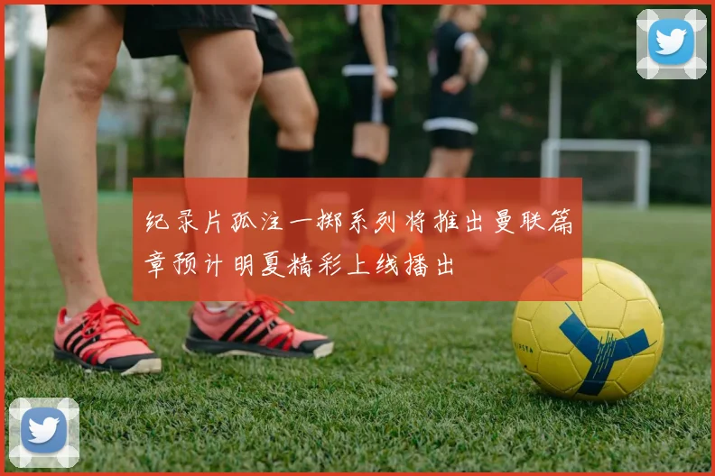 纪录片孤注一掷系列将推出曼联篇章预计明夏精彩上线播出