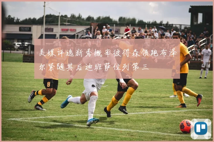 美媒评选新秀概率彼得森领跑布泽尔紧随其后迪班萨位列第三