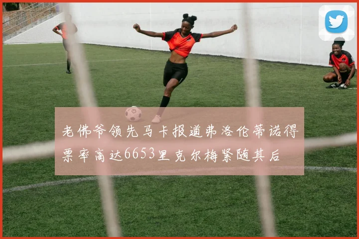 老佛爷领先马卡报道弗洛伦蒂诺得票率高达6653里克尔梅紧随其后
