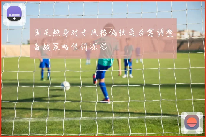 国足热身对手风格偏软是否需调整备战策略值得深思