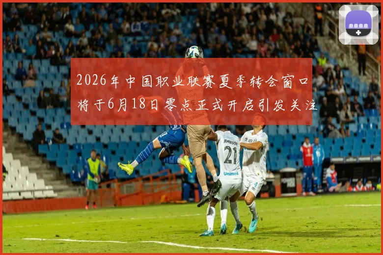 2026年中国职业联赛夏季转会窗口将于6月18日零点正式开启引发关注