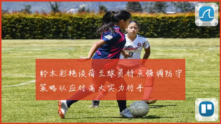 铃木彩艳谈荷兰球员特点强调防守策略以应对高大实力对手