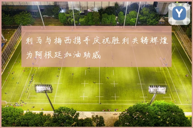 利马与梅西携手庆祝胜利共铸辉煌为阿根廷加油助威