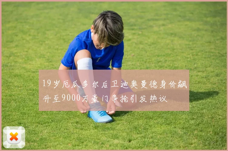 19岁厄瓜多尔后卫迪奥曼德身价飙升至9000万豪门争抢引发热议