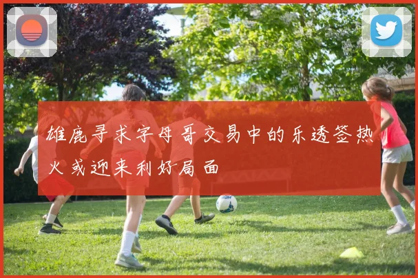 雄鹿寻求字母哥交易中的乐透签热火或迎来利好局面