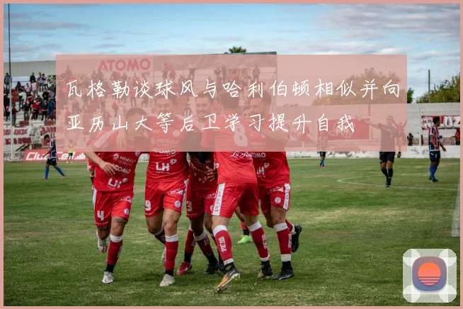瓦格勒谈球风与哈利伯顿相似并向亚历山大等后卫学习提升自我