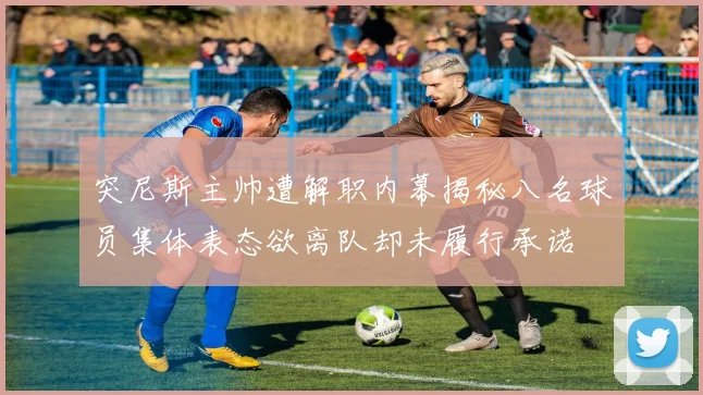 突尼斯主帅遭解职内幕揭秘八名球员集体表态欲离队却未履行承诺