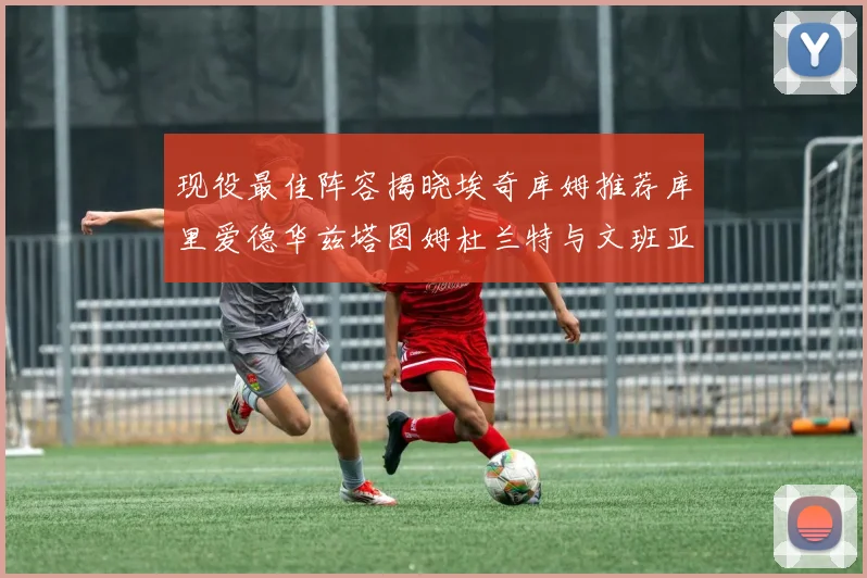 现役最佳阵容揭晓埃奇库姆推荐库里爱德华兹塔图姆杜兰特与文班亚马