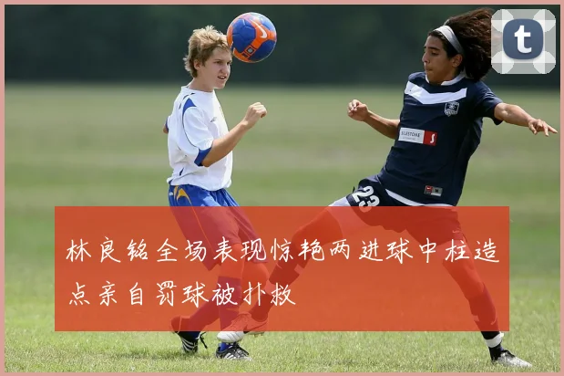 林良铭全场表现惊艳两进球中柱造点亲自罚球被扑救