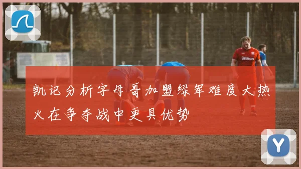 凯记分析字母哥加盟绿军难度大热火在争夺战中更具优势