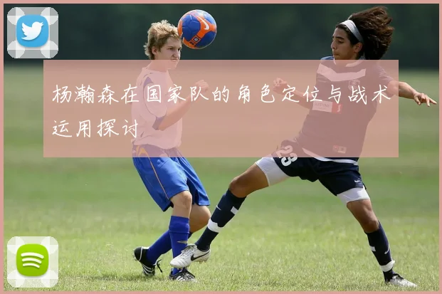 杨瀚森在国家队的角色定位与战术运用探讨