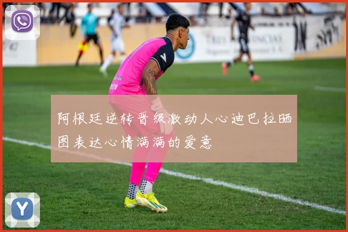 阿根廷逆转晋级激动人心迪巴拉晒图表达心情满满的爱意