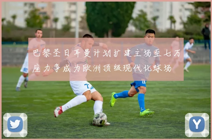 巴黎圣日耳曼计划扩建主场至七万座力争成为欧洲顶级现代化球场