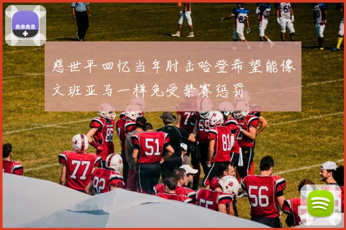 慈世平回忆当年肘击哈登希望能像文班亚马一样免受禁赛惩罚